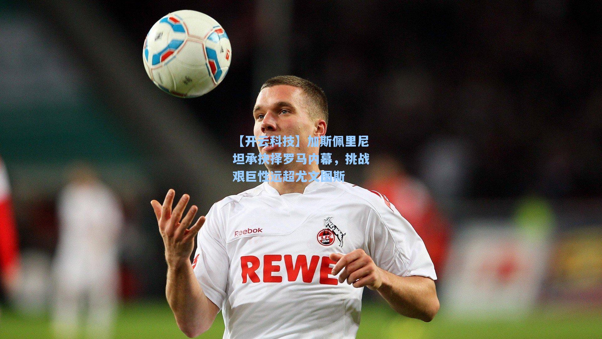 加斯佩里尼坦承抉择罗马内幕,挑战艰巨性远超尤文图斯