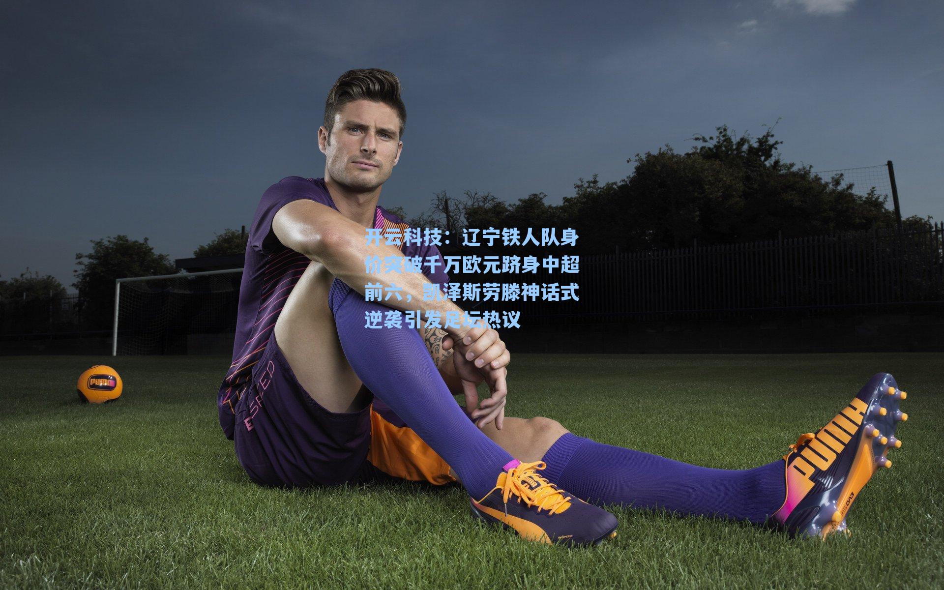 辽宁铁人队身价突破千万欧元跻身中超前六，凯泽斯劳滕神话式逆袭引发足坛热议