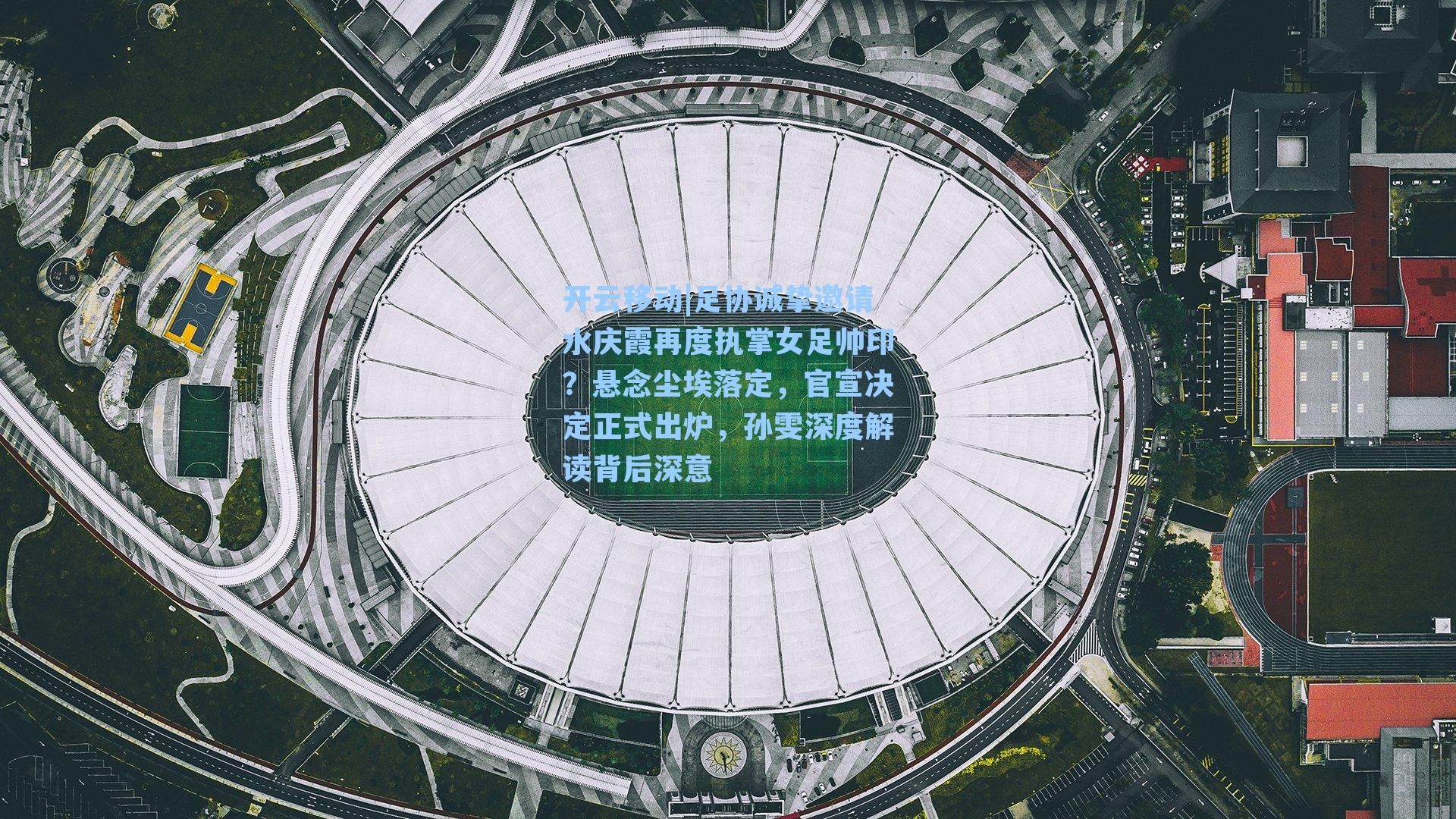 足协诚挚邀请水庆霞再度执掌女足帅印？悬念尘埃落定，官宣决定正式出炉，孙雯深度解读背后深意